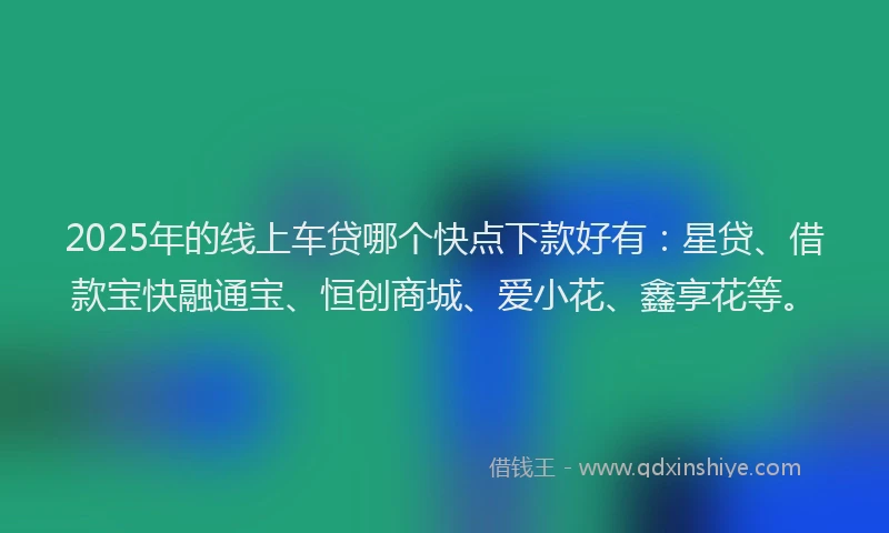 2025年的线上车贷哪个快点下款好有：星贷、借款宝快融通宝、恒创商城、爱小花、鑫享花等。