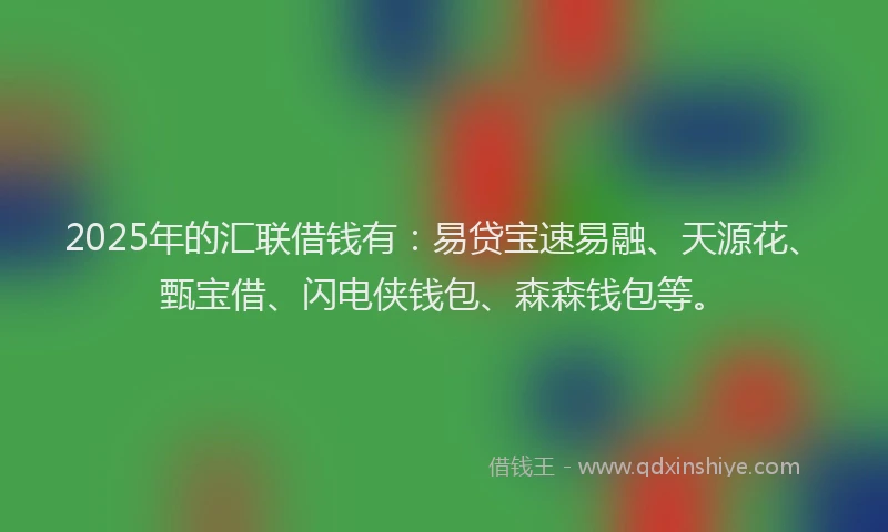 2025年的汇联借钱有：易贷宝速易融、天源花、甄宝借、闪电侠钱包、森森钱包等。