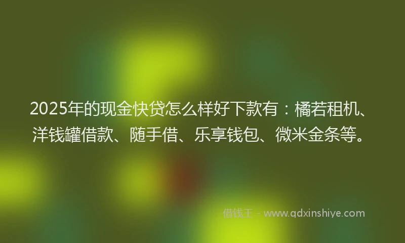 2025年的现金快贷怎么样好下款有：橘若租机、洋钱罐借款、随手借、乐享钱包、微米金条等。