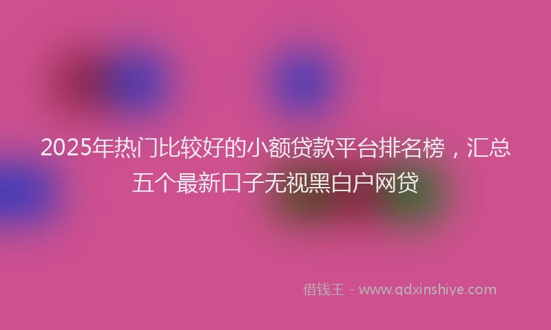 2025年热门比较好的小额贷款平台排名榜，汇总五个最新口子无视黑白户网贷