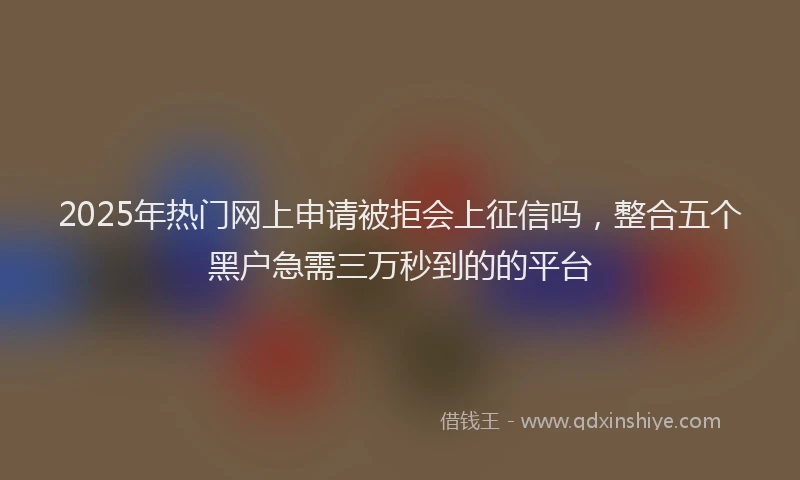 2025年热门网上申请被拒会上征信吗，整合五个黑户急需三万秒到的的平台