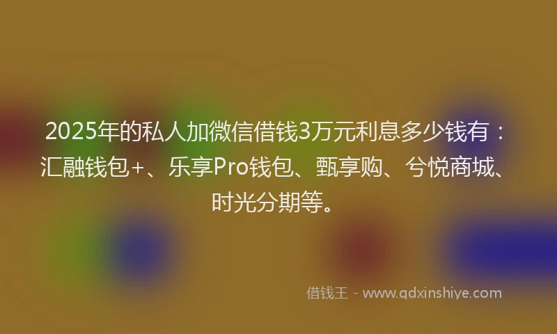 2025年的私人加微信借钱3万元利息多少钱有：汇融钱包+、乐享Pro钱包、甄享购、兮悦商城、时光分期等。