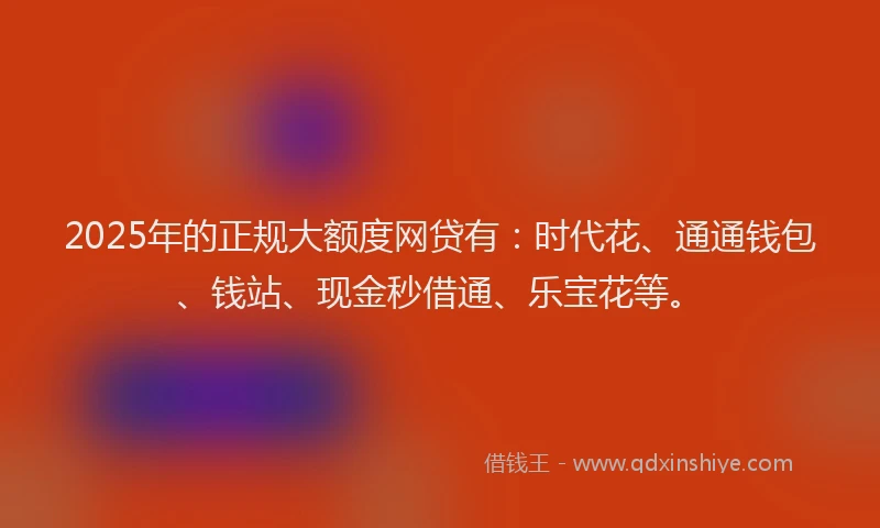 2025年的正规大额度网贷有：时代花、通通钱包、钱站、现金秒借通、乐宝花等。