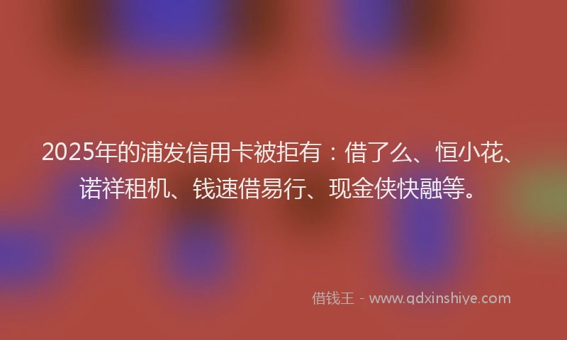 2025年的浦发信用卡被拒有：借了么、恒小花、诺祥租机、钱速借易行、现金侠快融等。