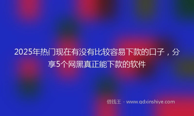 2025年热门现在有没有比较容易下款的口子，分享5个网黑真正能下款的软件