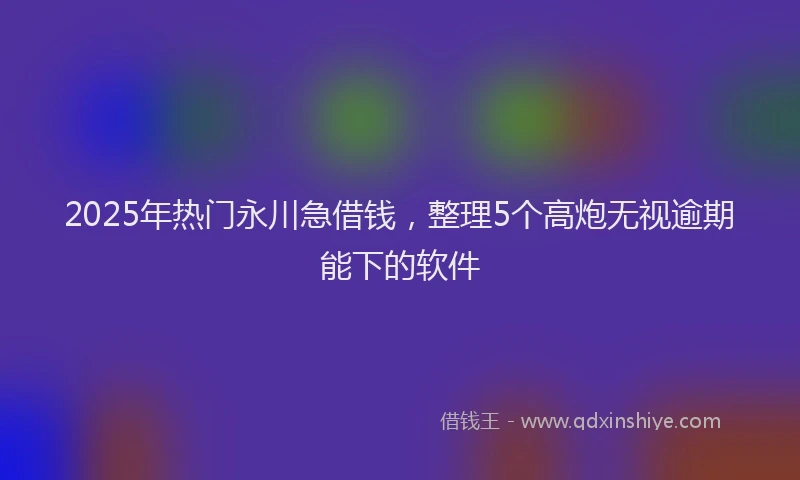 2025年热门永川急借钱，整理5个高炮无视逾期能下的软件