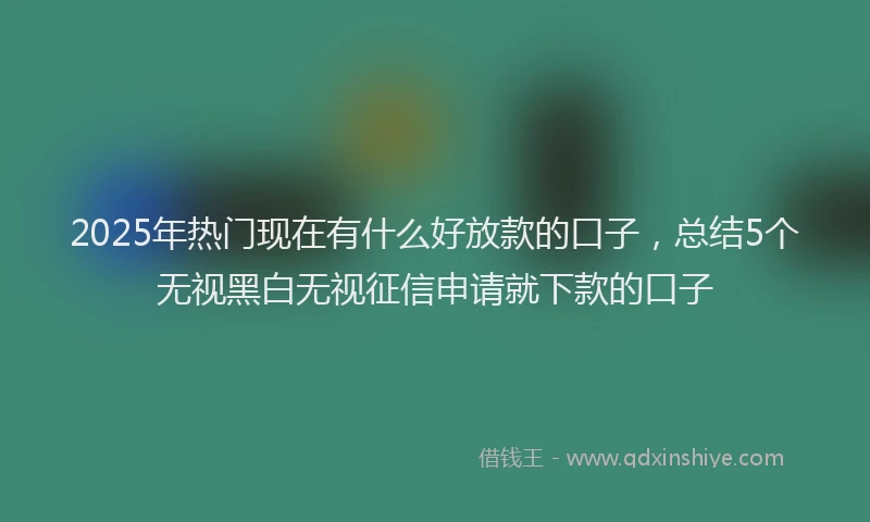 2025年热门现在有什么好放款的口子，总结5个无视黑白无视征信申请就下款的口子