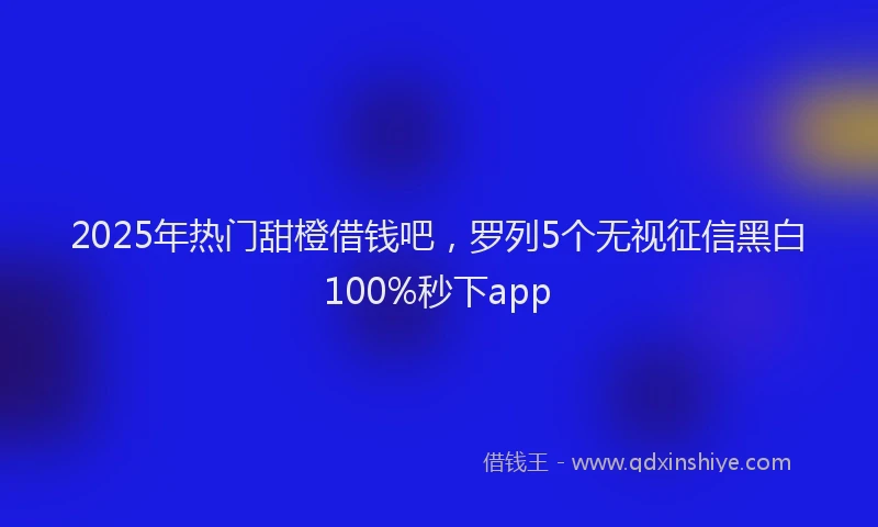 2025年热门甜橙借钱吧，罗列5个无视征信黑白100%秒下app
