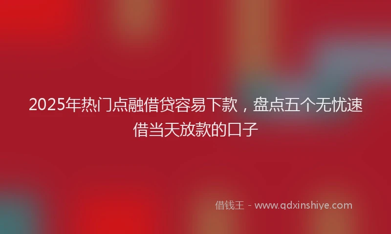 2025年热门点融借贷容易下款，盘点五个无忧速借当天放款的口子