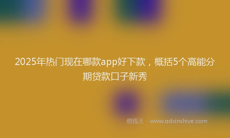 2025年热门现在哪款app好下款，概括5个高能分期贷款口子新秀