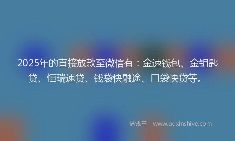 2025年的直接放款至微信有：金速钱包、金钥匙贷、恒瑞速贷、钱袋快融途、口袋快贷等。
