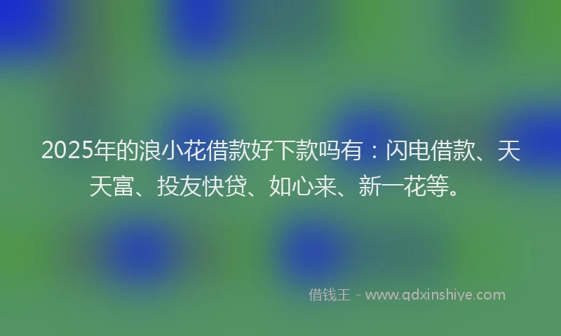 2025年的浪小花借款好下款吗有：闪电借款、天天富、投友快贷、如心来、新一花等。