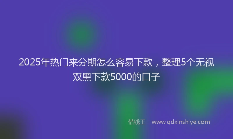 2025年热门来分期怎么容易下款，整理5个无视双黑下款5000的口子