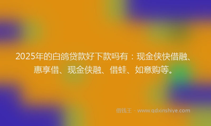 2025年的白鸽贷款好下款吗有：现金侠快借融、惠享借、现金侠融、借蛙、如意购等。