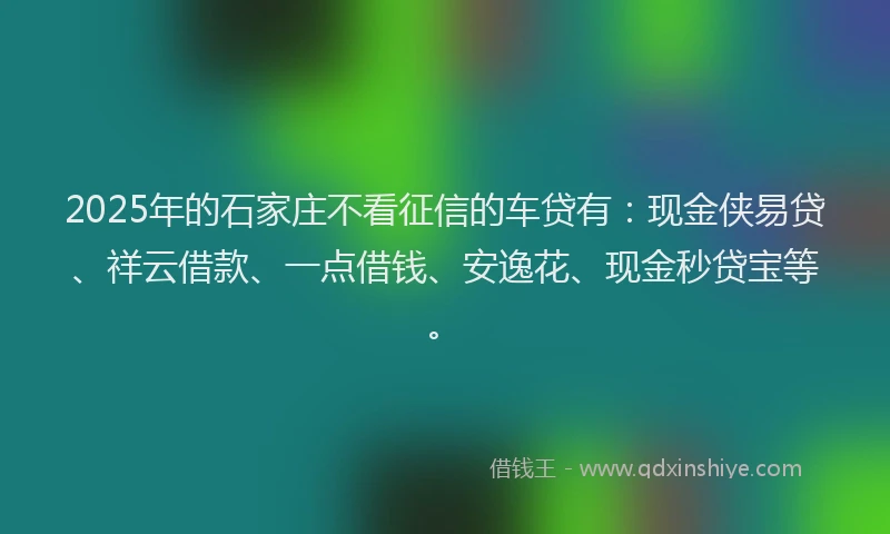 2025年的石家庄不看征信的车贷有：现金侠易贷、祥云借款、一点借钱、安逸花、现金秒贷宝等。