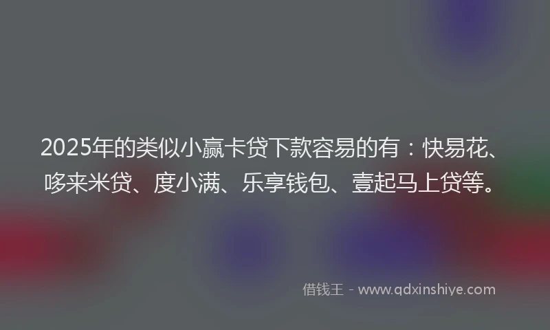 2025年的类似小赢卡贷下款容易的有：快易花、哆来米贷、度小满、乐享钱包、壹起马上贷等。
