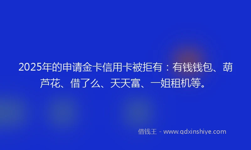2025年的申请金卡信用卡被拒有：有钱钱包、葫芦花、借了么、天天富、一姐租机等。