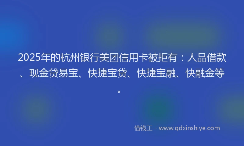 2025年的杭州银行美团信用卡被拒有：人品借款、现金贷易宝、快捷宝贷、快捷宝融、快融金等。