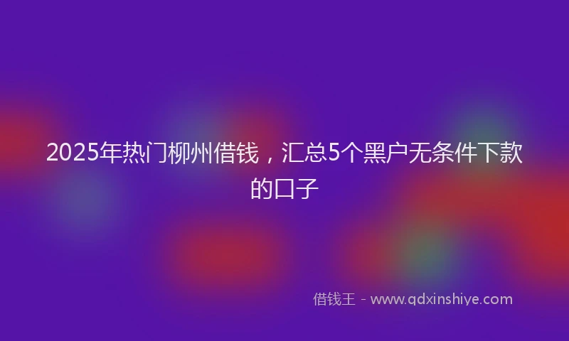 2025年热门柳州借钱，汇总5个黑户无条件下款的口子