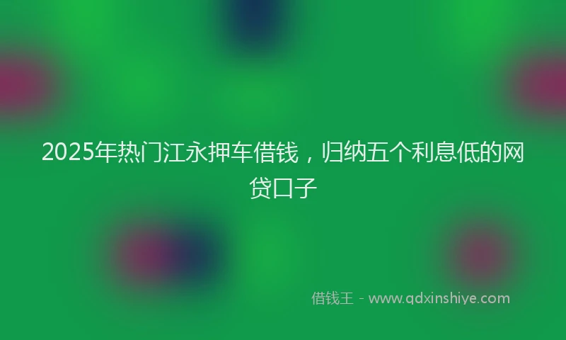 2025年热门江永押车借钱，归纳五个利息低的网贷口子
