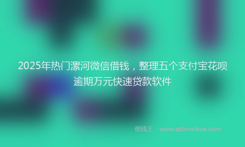 2025年热门漯河微信借钱，整理五个支付宝花呗逾期万元快速贷款软件