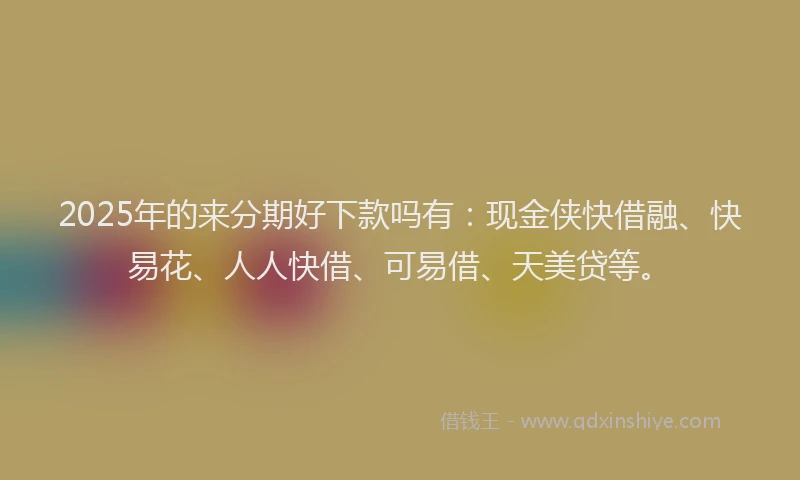 2025年的来分期好下款吗有：现金侠快借融、快易花、人人快借、可易借、天美贷等。