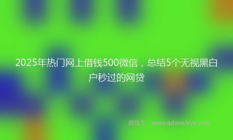 2025年热门网上借钱500微信，总结5个无视黑白户秒过的网贷