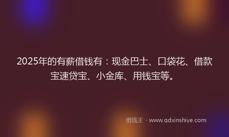 2025年的有薪借钱有：现金巴士、口袋花、借款宝速贷宝、小金库、用钱宝等。
