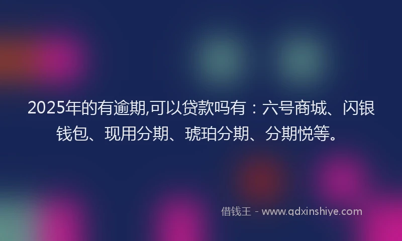 2025年的有逾期,可以贷款吗有：六号商城、闪银钱包、现用分期、琥珀分期、分期悦等。