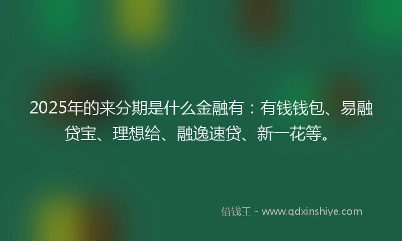 2025年的来分期是什么金融有：有钱钱包、易融贷宝、理想给、融逸速贷、新一花等。