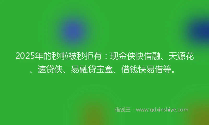 2025年的秒啦被秒拒有：现金侠快借融、天源花、速贷侠、易融贷宝盒、借钱快易借等。