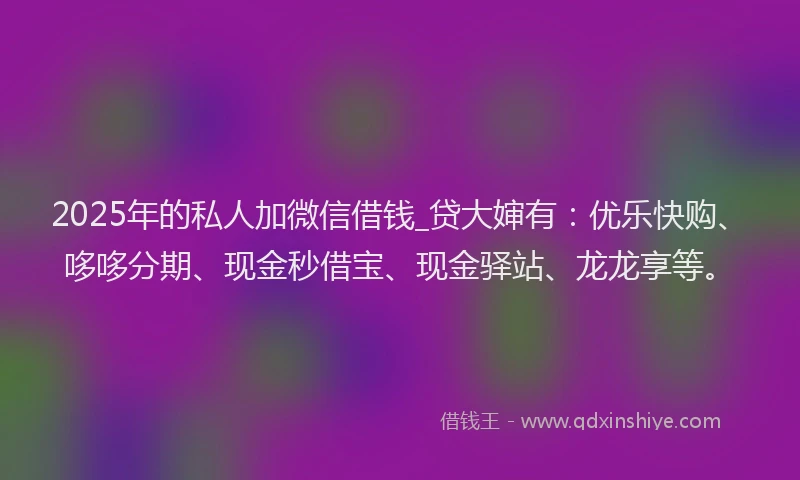 2025年的私人加微信借钱_贷大婶有：优乐快购、哆哆分期、现金秒借宝、现金驿站、龙龙享等。