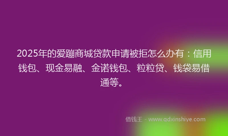 2025年的爱蹦商城贷款申请被拒怎么办有：信用钱包、现金易融、金诺钱包、粒粒贷、钱袋易借通等。