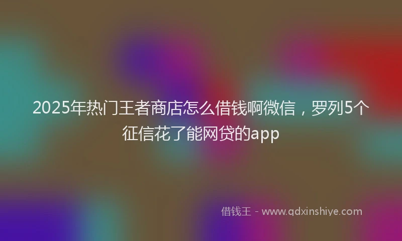2025年热门王者商店怎么借钱啊微信，罗列5个征信花了能网贷的app