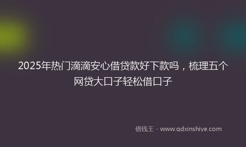 2025年热门滴滴安心借贷款好下款吗，梳理五个网贷大口子轻松借口子