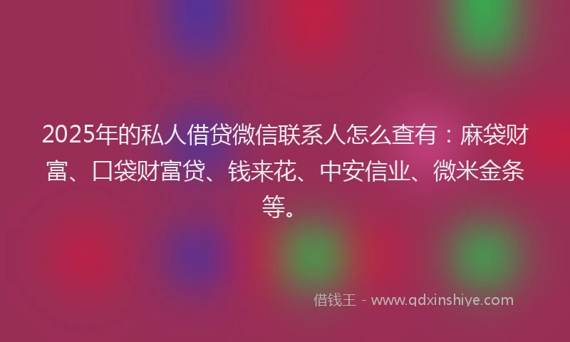 2025年的私人借贷微信联系人怎么查有：麻袋财富、口袋财富贷、钱来花、中安信业、微米金条等。