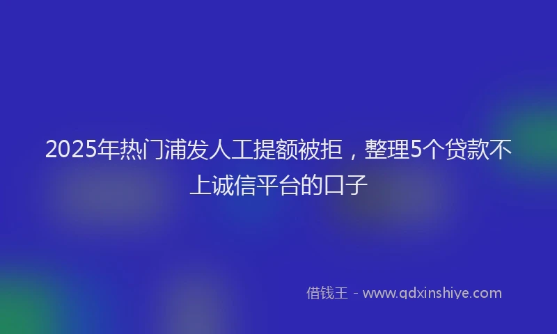 2025年热门浦发人工提额被拒，整理5个贷款不上诚信平台的口子