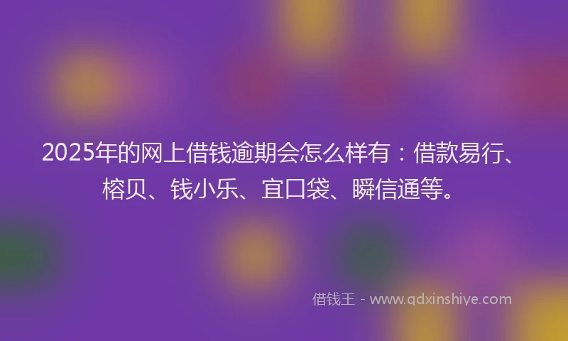 2025年的网上借钱逾期会怎么样有：借款易行、榕贝、钱小乐、宜口袋、瞬信通等。