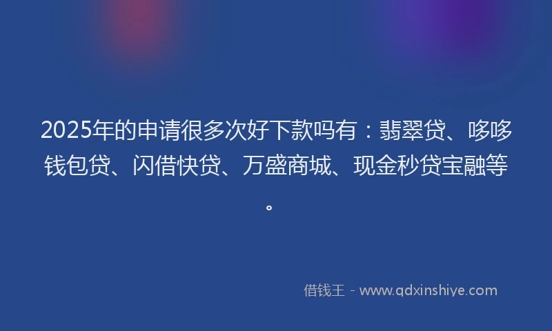 2025年的申请很多次好下款吗有：翡翠贷、哆哆钱包贷、闪借快贷、万盛商城、现金秒贷宝融等。