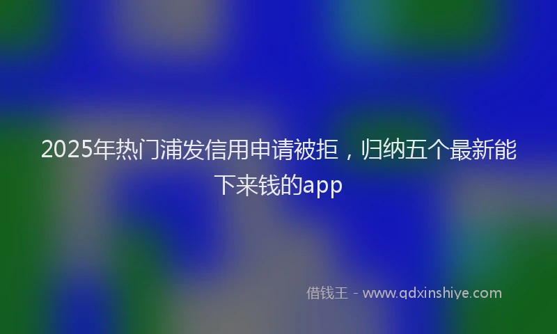 2025年热门浦发信用申请被拒，归纳五个最新能下来钱的app