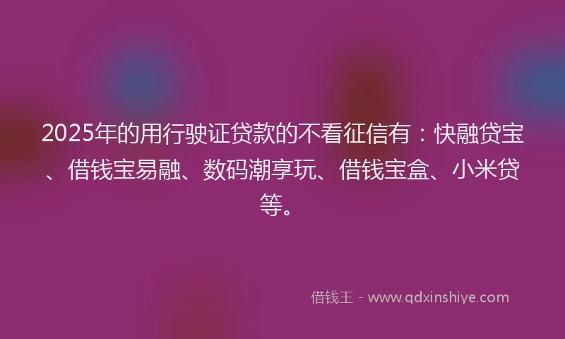 2025年的用行驶证贷款的不看征信有：快融贷宝、借钱宝易融、数码潮享玩、借钱宝盒、小米贷等。