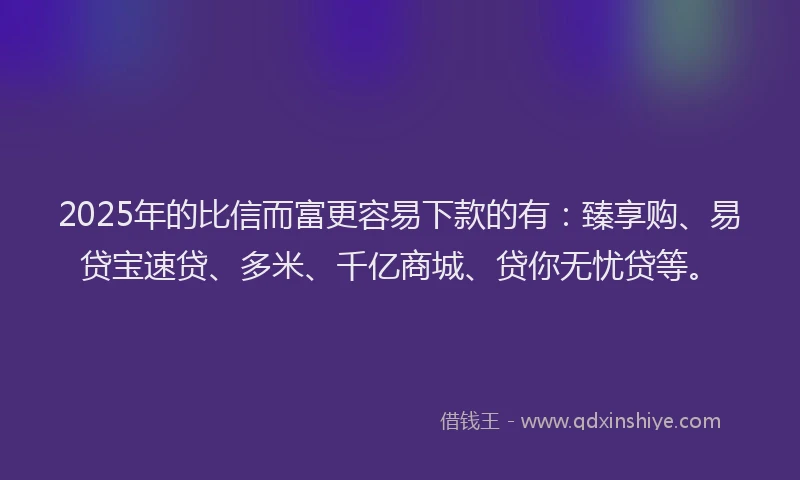 2025年的比信而富更容易下款的有：臻享购、易贷宝速贷、多米、千亿商城、贷你无忧贷等。