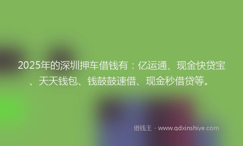 2025年的深圳押车借钱有：亿运通、现金快贷宝、天天钱包、钱鼓鼓速借、现金秒借贷等。