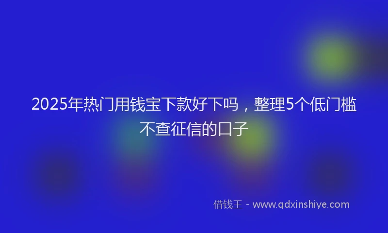 2025年热门用钱宝下款好下吗，整理5个低门槛不查征信的口子