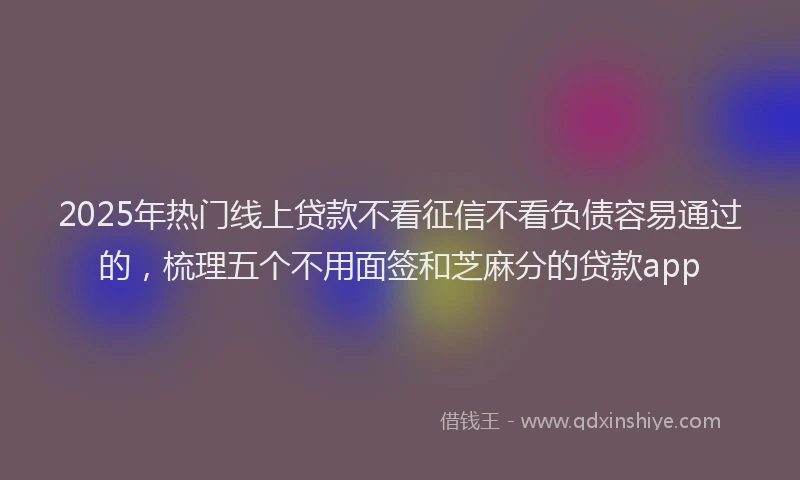 2025年热门线上贷款不看征信不看负债容易通过的，梳理五个不用面签和芝麻分的贷款app
