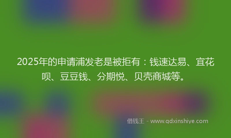 2025年的申请浦发老是被拒有：钱速达易、宜花呗、豆豆钱、分期悦、贝壳商城等。