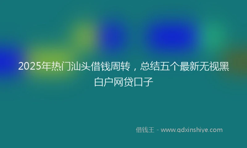 2025年热门汕头借钱周转，总结五个最新无视黑白户网贷口子