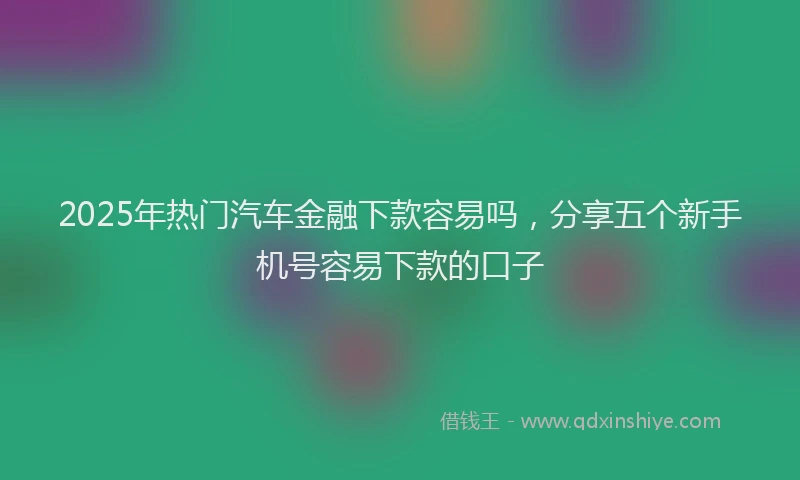 2025年热门汽车金融下款容易吗，分享五个新手机号容易下款的口子