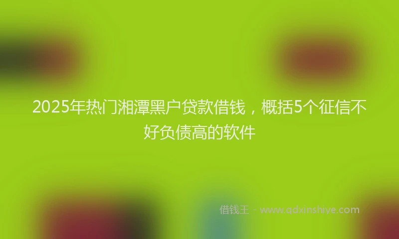 2025年热门湘潭黑户贷款借钱，概括5个征信不好负债高的软件