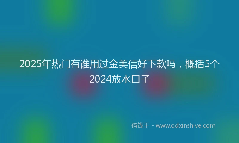 2025年热门有谁用过金美信好下款吗，概括5个2024放水口子